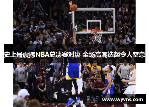 史上最震撼NBA总决赛对决 全场高潮迭起令人窒息